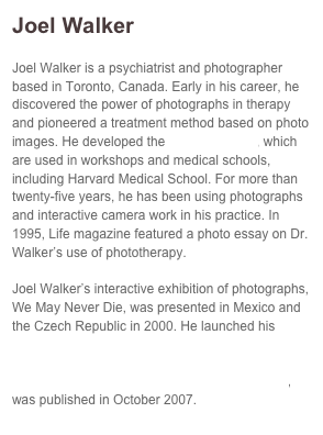 Joel Walker
Joel Walker is a psychiatrist and photographer based in Toronto, Canada. Early in his career, he discovered the power of photographs in therapy and pioneered a treatment method based on photo images. He developed the Walker Visuals, which are used in workshops and medical schools, including Harvard Medical School. For more than twenty-five years, he has been using photographs and interactive camera work in his practice. In 1995, Life magazine featured a photo essay on Dr. Walker’s use of phototherapy. Joel Walker’s interactive exhibition of photographs, We May Never Die, was presented in Mexico and the Czech Republic in 2000. He launched his online book Portraits of the Human Spirit: Lessons in Living in February 2007. His most recent book, The Spirit of the Ride: The RCMP Musical Ride, was published in October 2007.